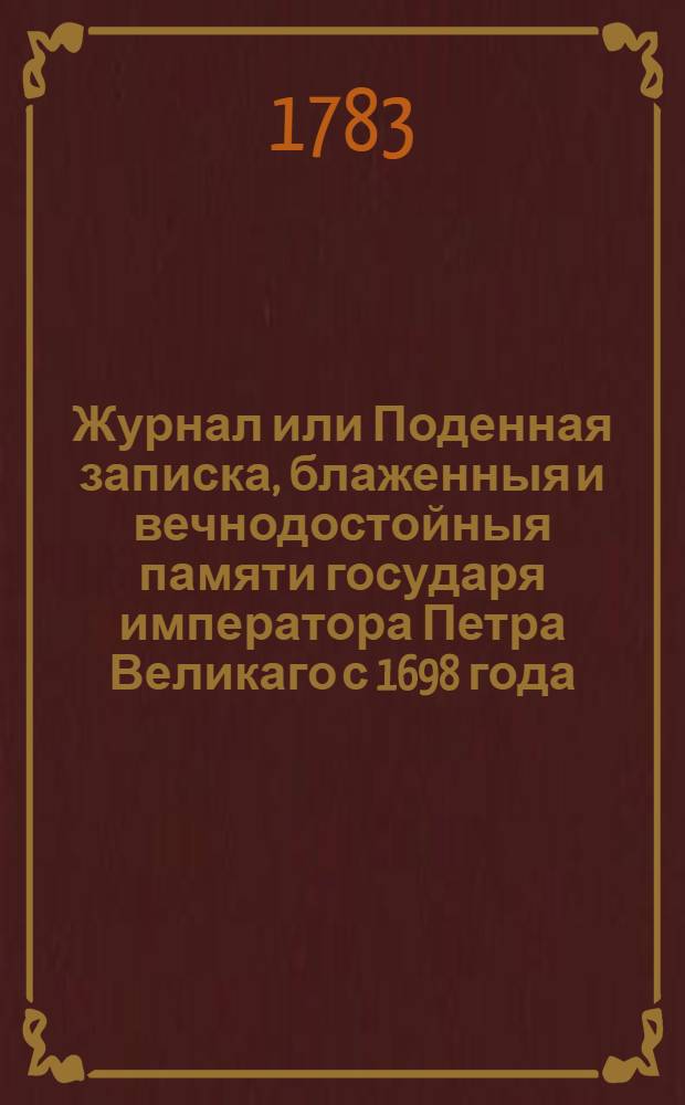 Журнал или Поденная записка, блаженныя и вечнодостойныя памяти государя императора Петра Великаго с 1698 года, даже до заключения Нейштатскаго мира : Напечатан с обретающихся в Кабинетной архиве списков, правленных собственною рукою его императорскаго величества. Ч.1
