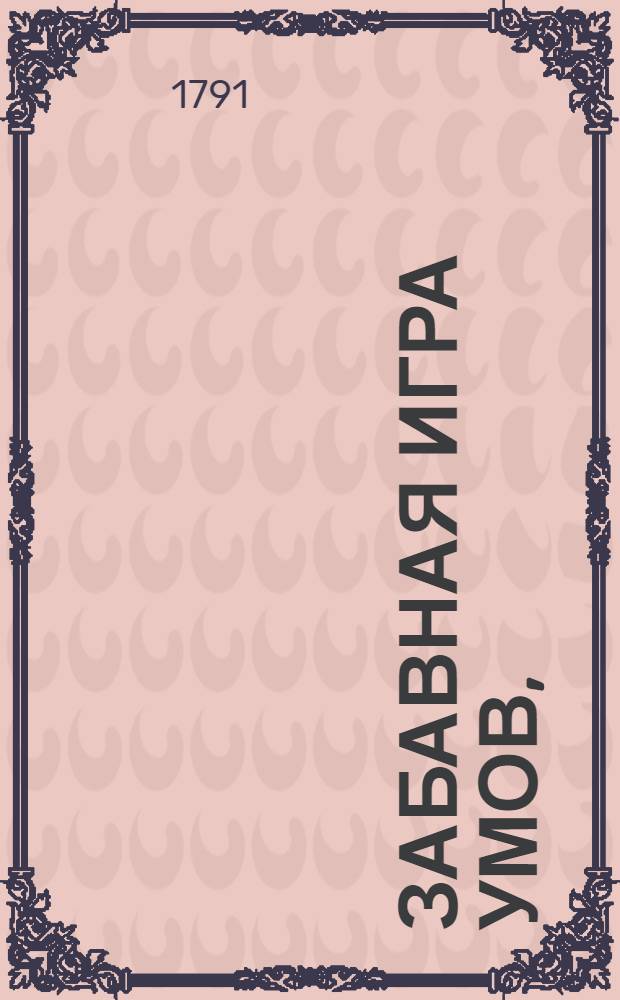 Забавная игра умов, : Содержащая в себе пространное с отрицательными и утвердительными доводами изследование о философии, медицине и оратории; а имянно, которая из сих трех наук, как собственно взятая на основании истин своих, так и в отношении к общежитию человеческому, полезнее и превосходнее других?