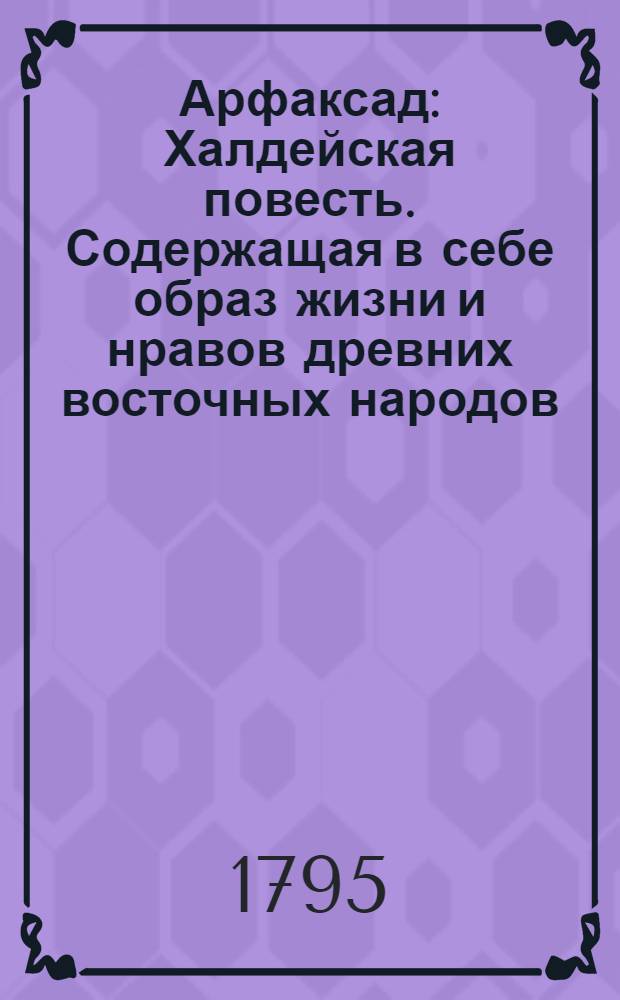 Арфаксад : Халдейская повесть. Содержащая в себе образ жизни и нравов древних восточных народов, новыя возстановления чиноначалия ниспровержения вредной независимости соединения обществ царств воздвижение городов первоначалные причины военных действий и проч. с помещением в приличных местах нравственных разсуждений к различным предметам относящихся. Ч.2