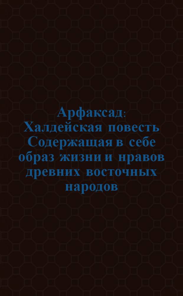 Арфаксад : Халдейская повесть Содержащая в себе образ жизни и нравов древних восточных народов, новыя возстановления чиноначалия, ниспровержения вредной независимости соединения обществ, царств, воздвижение городов, первоначальные причины военных действий, и проч. с помещением в приличных местах нравственных разсуждений, к различным предметам относящихся. Ч.2