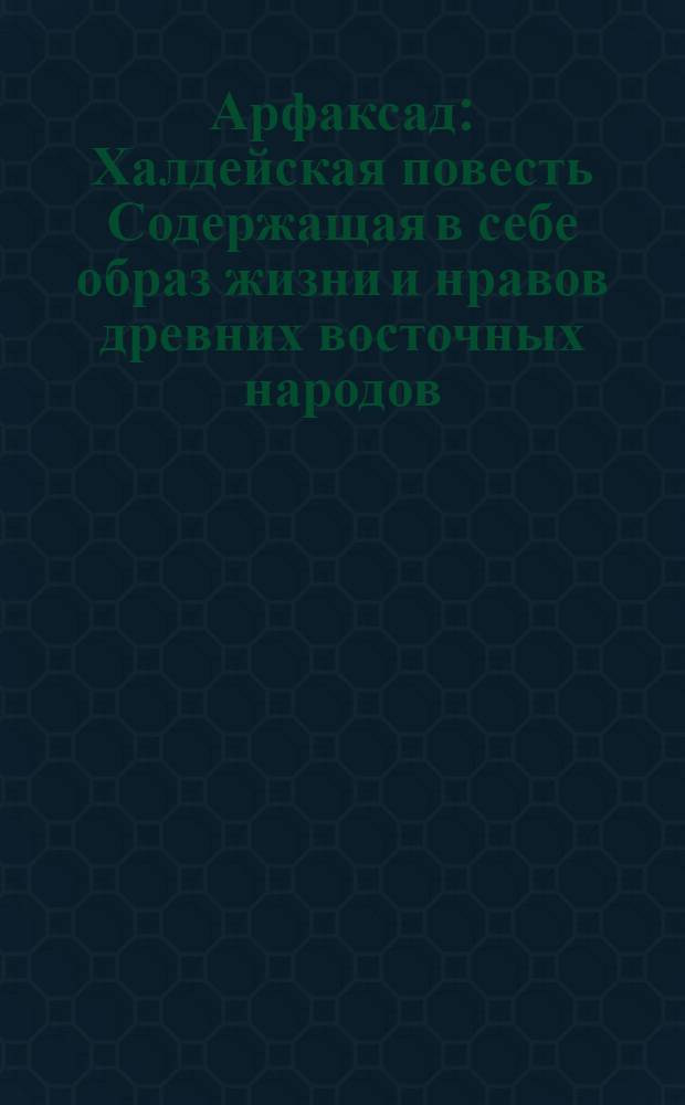 Арфаксад : Халдейская повесть Содержащая в себе образ жизни и нравов древних восточных народов, новыя возстановления чиноначалия, ниспровержения вредной независимости соединения обществ, царств, воздвижение городов, первоначальные причины военных действий, и проч. с помещением в приличных местах нравственных разсуждений, к различным предметам относящихся. Ч.3