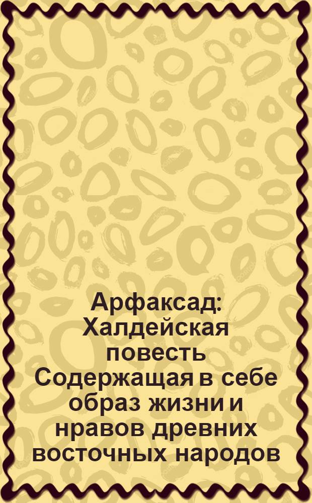 Арфаксад : Халдейская повесть Содержащая в себе образ жизни и нравов древних восточных народов, новыя возстановления чиноначалия, ниспровержения вредной независимости соединения обществ, царств, воздвижение городов, первоначальные причины военных действий, и проч. с помещением в приличных местах нравственных разсуждений, к различным предметам относящихся. Ч.4