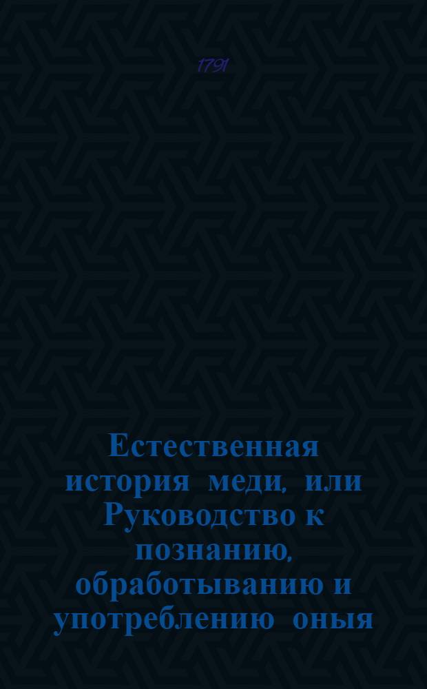 Естественная история меди, или Руководство к познанию, обработыванию и употреблению оныя. Ч.1