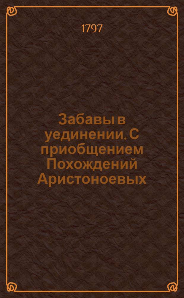 Забавы в уединении. С приобщением Похождений Аристоноевых : Для всякаго возраста и состояния людей, : В двух частях
