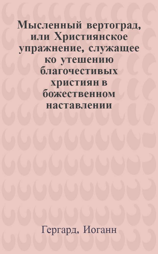 Мысленный вертоград, или Християнское упражнение, служащее ко утешению благочестивых християн в божественном наставлении, : Которое содержит в себе пятдесят и одно священных размышлений, касающихся до исправления внутренняго и внешняго человека : С показанием картины, обьясняющей содержание сея книги