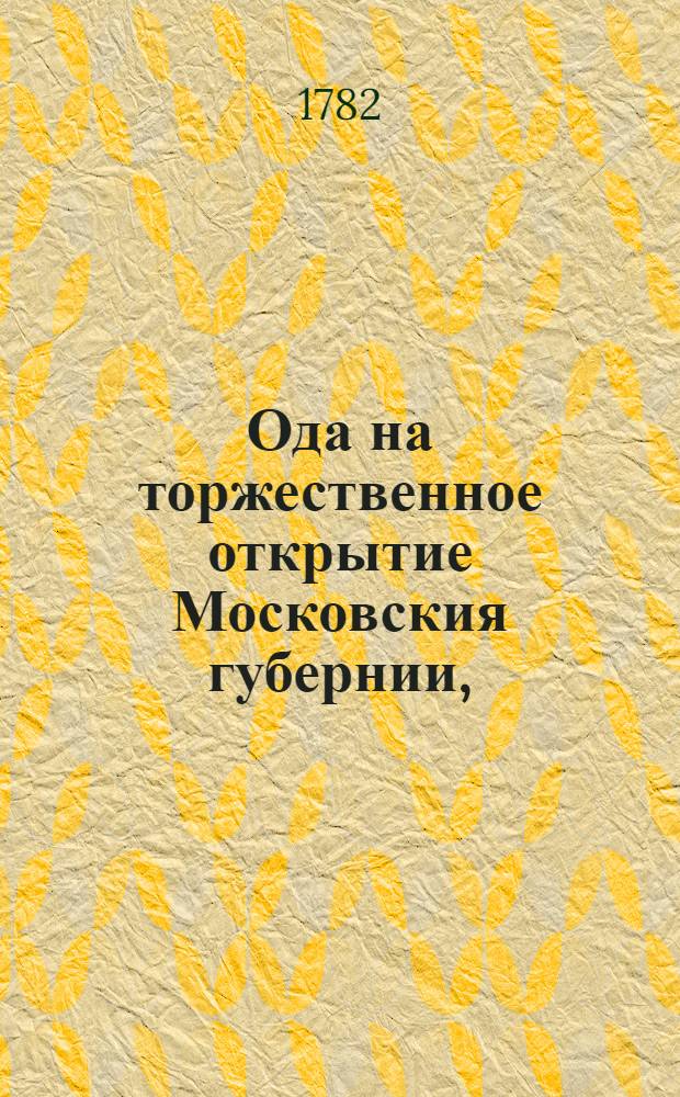 Ода на торжественное открытие Московския губернии, : По всевысочайшим учреждениям ея императорскаго величества, благочестивейшия самодержавнейшия великия государыни императрицы и самодержицы всероссийской Екатерины II. премудрыя законодательницы и истинныя матери отечества, : Сочиненная в Московской славено-греко-латинской академии, октября 5 дня 1782 года