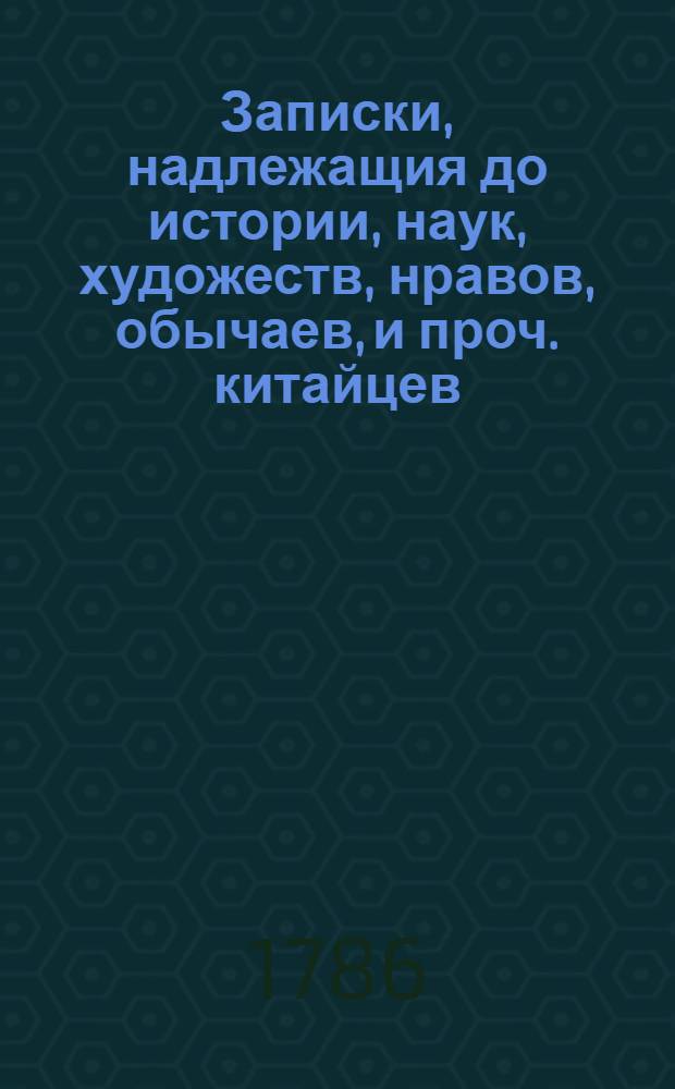 Записки, надлежащия до истории, наук, художеств, нравов, обычаев, и проч. китайцев : Сочиненныя проповедниками веры христианской в Пекине. Т.1
