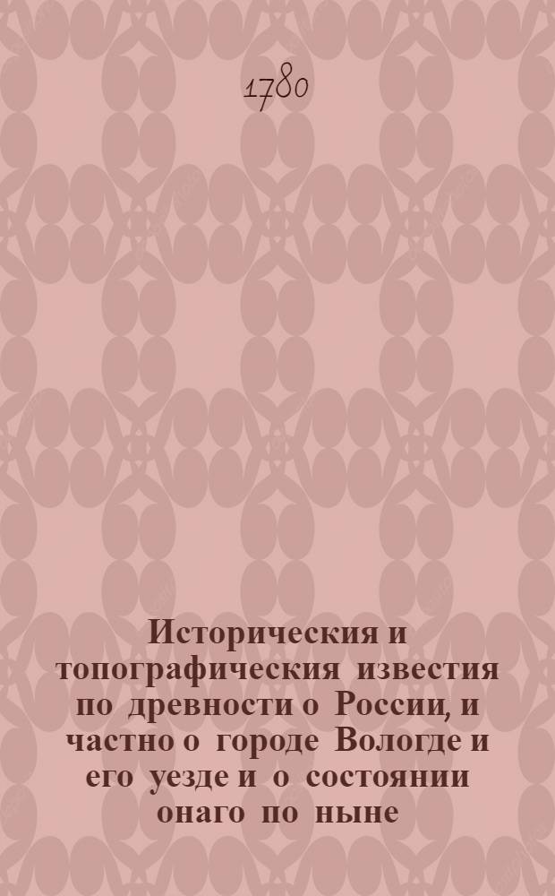Историческия и топографическия известия по древности о России, и частно о городе Вологде и его уезде и о состоянии онаго по ныне, : Из разных печатных и рукописных российских и иностранных книг : С приобщением примечаний