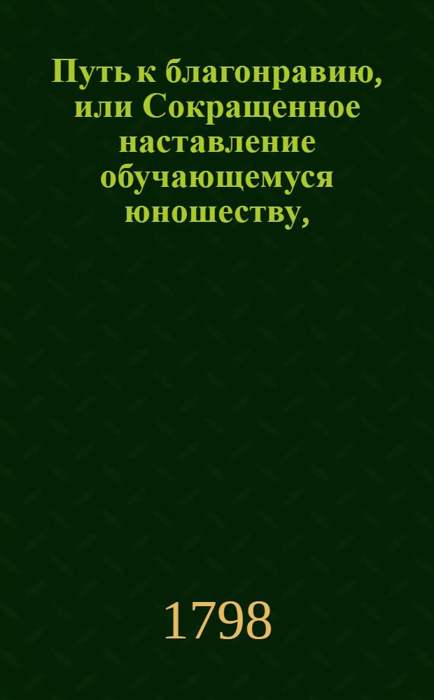 Путь к благонравию, или Сокращенное наставление обучающемуся юношеству, : Содержащее в себе полезныя и нравоучительныя правила для всякаго звания и состояния людей