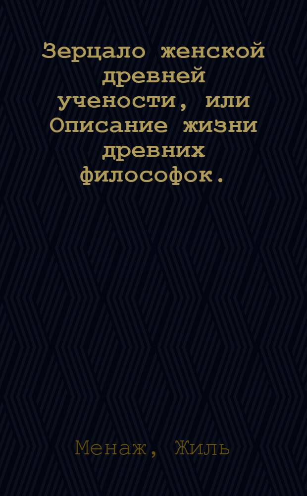 Зерцало женской древней учености, или Описание жизни древних философок. : Содержащее в себе, их род, происхождение, поступки, деяния и учения, каким которая из них посвятила себя наукам, в каких была знающа, сколько которая и какия имянно написала сочинения