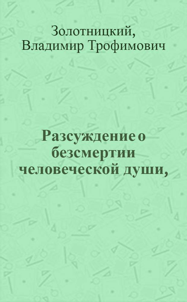 Разсуждение о безсмертии человеческой души, : Которое утверждается особливо чрез доказательство божияго бытия, открывающагося нам из многочисленных созданий