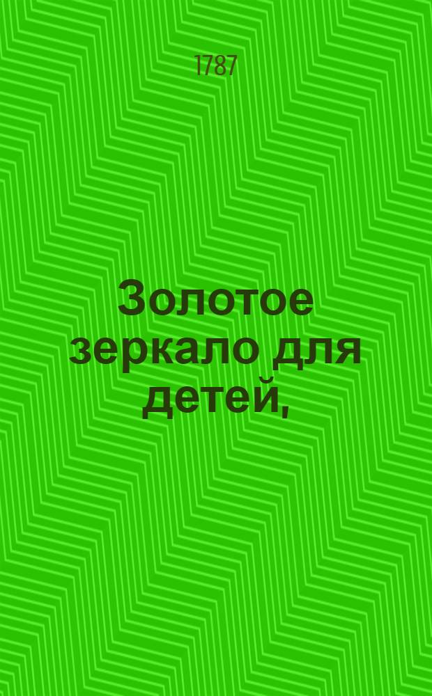 Золотое зеркало для детей, : Содержащее в себе сто небольших повестей для образования разума и сердца в юношестве, : С присовокуплением к оным вырезанных на меди ста картинок