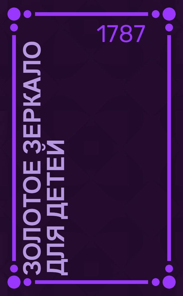 Золотое зеркало для детей : Содержащее в себе сто небольших повестей для образования разума и сердца в юношестве, С присовокуплением к оным вырезанных на меди ста картинок. Ч.1