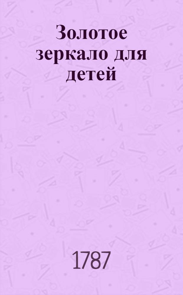 Золотое зеркало для детей : Содержащее в себе сто небольших повестей для образования разума и сердца в юношестве, С присовокуплением к оным вырезанных на меди ста картинок. Ч.2