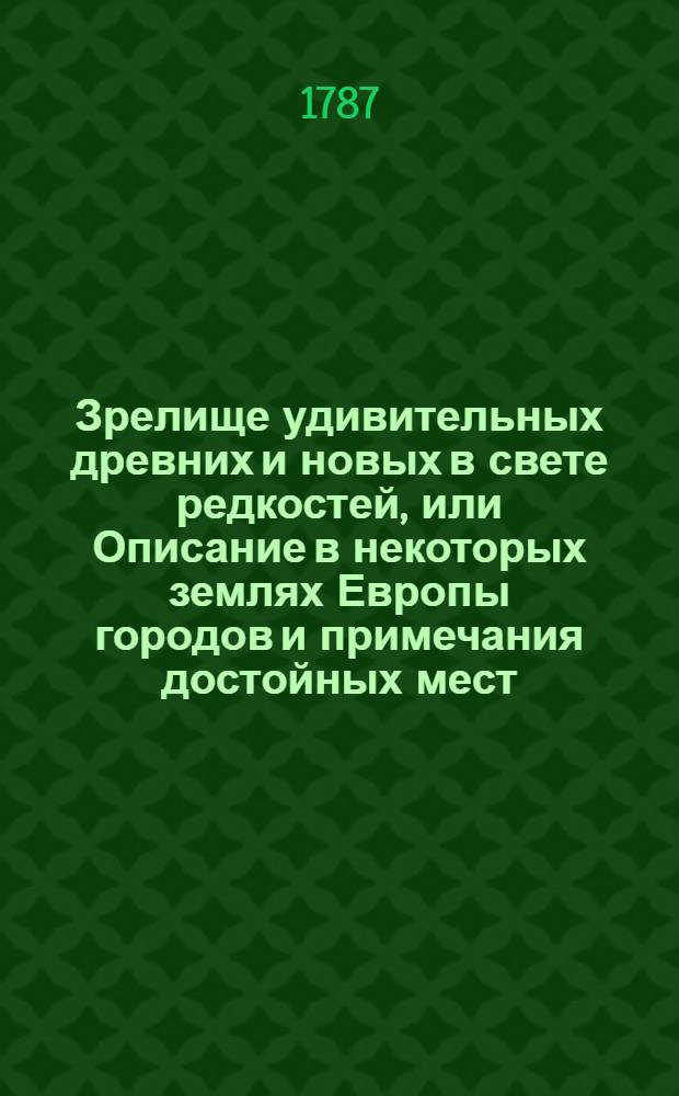 Зрелище удивительных древних и новых в свете редкостей, или Описание в некоторых землях Европы городов и примечания достойных мест : С приобщением чудных, редких и почти неслыханных произшествий, удивительных дерев и всяких земных произрастений, чудных ключей, источников, рек и прочаго. Перевод с немецкаго. [Ч.1]