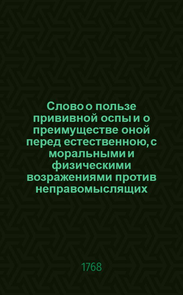 Слово о пользе прививной оспы и о преимуществе оной перед естественною, с моральными и физическими возражениями против неправомыслящих, : На благополучное и всерадостное освобождение его императорскаго высочества, государя цесаревича и великаго князя Павла Петровича от оспы