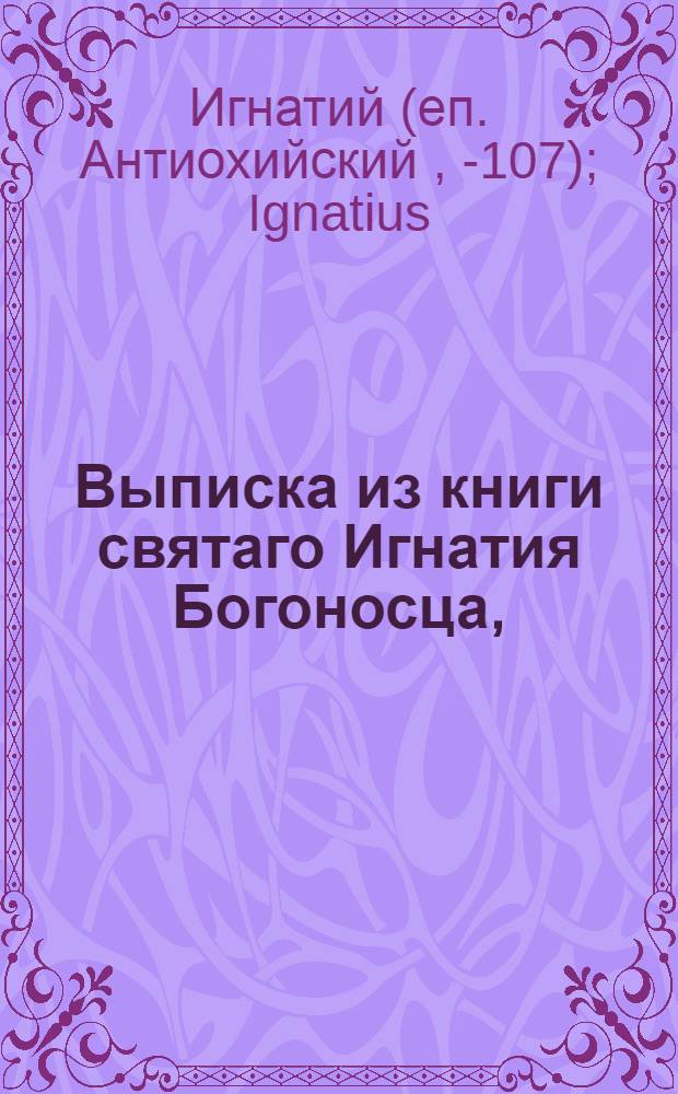 Выписка из книги святаго Игнатия Богоносца, : Выбранная из его посланий о почитании православных епископов, священников и диаконов, которые пребывать будут чрез приемство в православной святой соборной и апостольской церкве до скончания века, и о единстве церкве, и о причащении тела и крове Христовы и о лестцах и суесловцах, и о протчих нужных вещах знания достойных, а которые церкве православной и пастырем ея не покаряются, таковые именуются, неверными, злочестивыми, от Христа отметниками, и семенем вражиим
