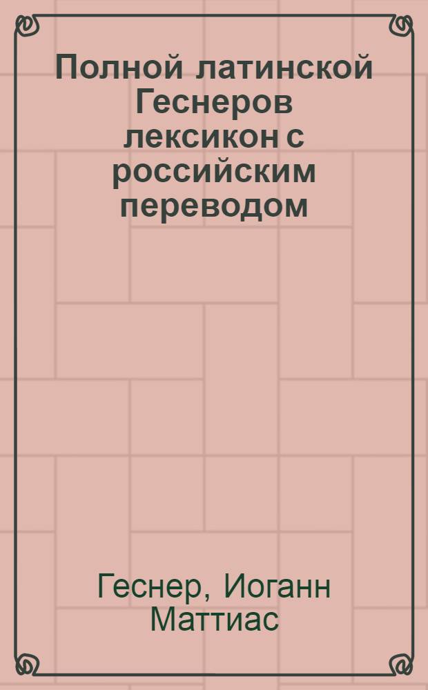 Полной латинской Геснеров лексикон с российским переводом : С прибавлением к нему греческих слов и Российскаго реэстра