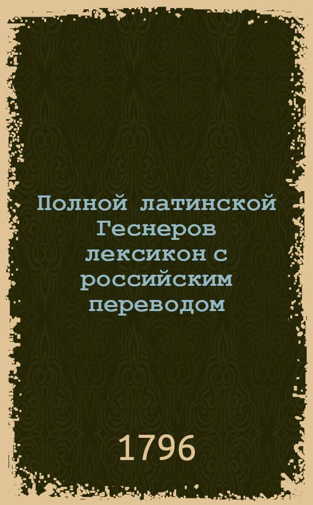 Полной латинской Геснеров лексикон с российским переводом : С прибавлением к нему греческих слов и Российскаго реэстра. Ч.1
