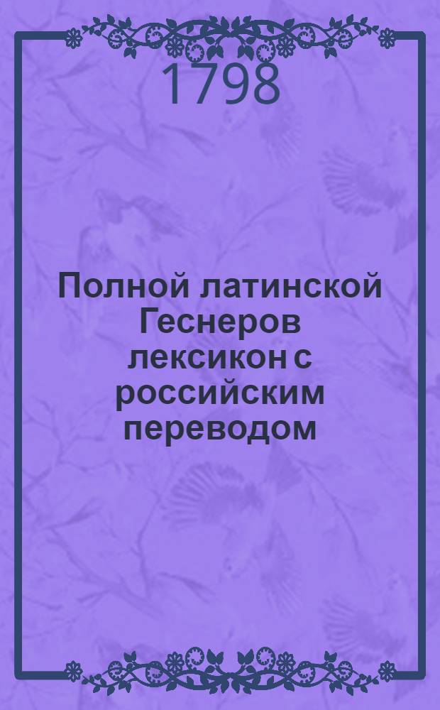 Полной латинской Геснеров лексикон с российским переводом : С прибавлением к нему греческих слов и Российскаго реэстра. Ч.3