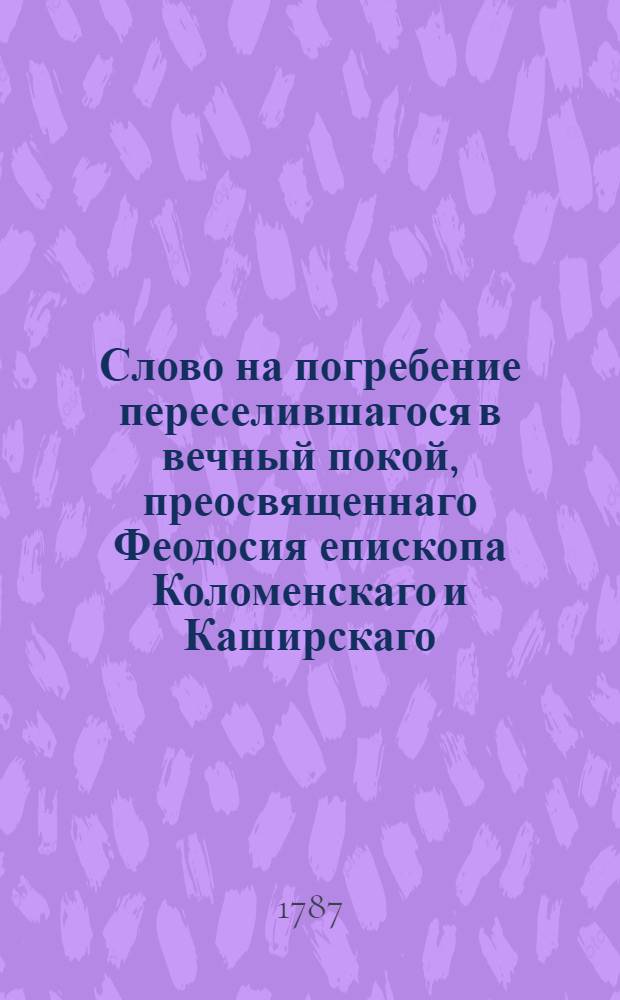 Слово на погребение переселившагося в вечный покой, преосвященнаго Феодосия епископа Коломенскаго и Каширскаго, : По совершении божественной литургии его преосвященством Симоном епископом Рязанским и Шатским, во время надгробнаго молитвословия имже отправляемаго
