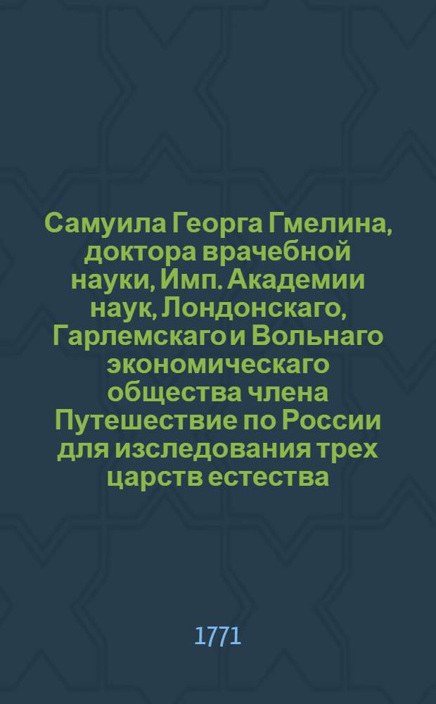Самуила Георга Гмелина, доктора врачебной науки, Имп. Академии наук, Лондонскаго, Гарлемскаго и Вольнаго экономическаго общества члена Путешествие по России для изследования трех царств естества : Переведено с немецкаго. Ч.1 : Путешествие из Санктпетербурга до Черкаска, главнаго города донских козаков в 1768 и 1769 годах
