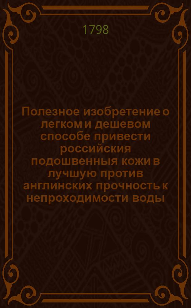 Полезное изобретение о легком и дешевом способе привести российския подошвенныя кожи в лучшую против англинских прочность к непроходимости воды, ко укреплению вервы и к сохранению оной от гнилости