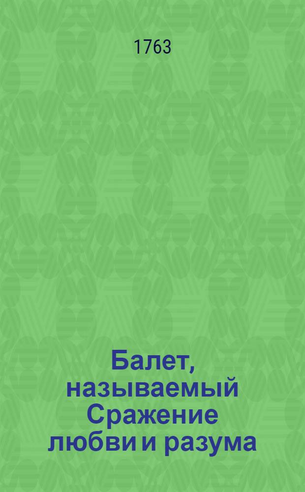 Балет, называемый Сражение любви и разума : Представленной в покоях императорскаго дворца некоторыми дамами и кавалерами придворными, для увеселения е. и. в., Екатерины Вторыя... В Москве, 1763 году, генваря дня