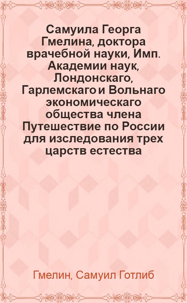 Самуила Георга Гмелина, доктора врачебной науки, Имп. Академии наук, Лондонскаго, Гарлемскаго и Вольнаго экономическаго общества члена Путешествие по России для изследования трех царств естества : Переведено с немецкаго