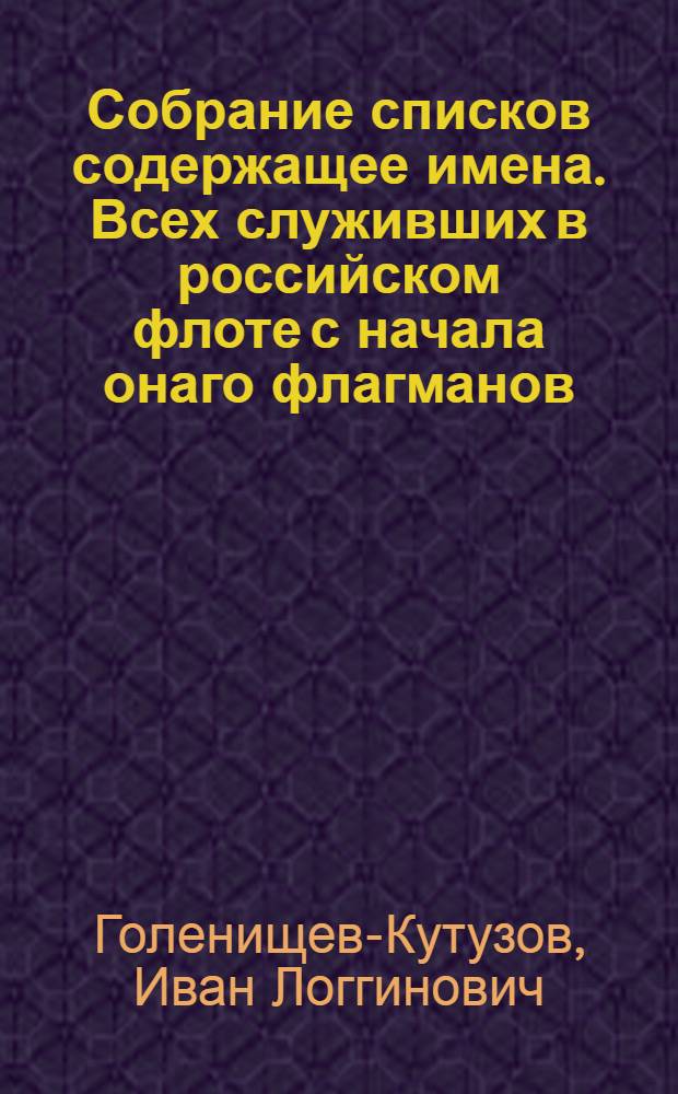 Собрание списков содержащее имена. Всех служивших в российском флоте с начала онаго флагманов, обер-сарваеров, и корабельных мастеров, и ныне служащих в оном и при Адмиралтействе как флагманов, так и штаб- и обер-офицеров