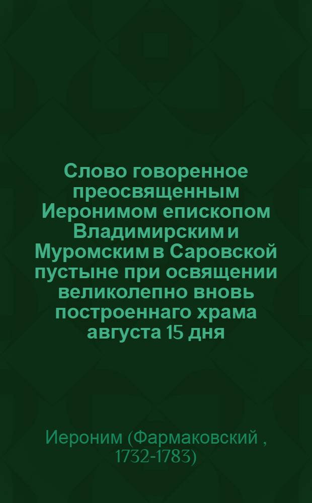 Слово говоренное преосвященным Иеронимом епископом Владимирским и Муромским в Саровской пустыне при освящении великолепно вновь построеннаго храма августа 15 дня, 1778 года.