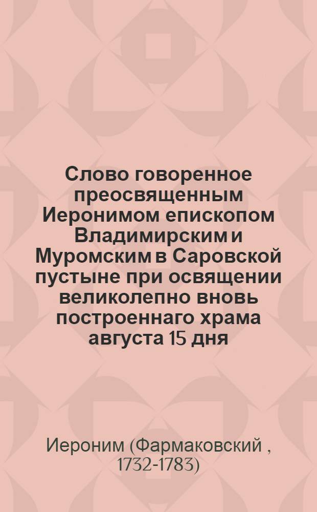 Слово говоренное преосвященным Иеронимом епископом Владимирским и Муромским в Саровской пустыне при освящении великолепно вновь построеннаго храма августа 15 дня, 1778 года.