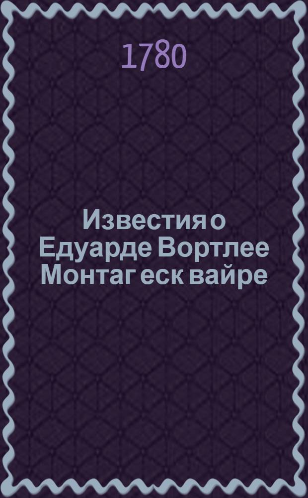 Известия о Едуарде Вортлее Монтаг еск[вайре] : С примечаниями о нравах и обрядах восточных народов. Преданныя свету из оставшихся после его рукописей. Ч.1