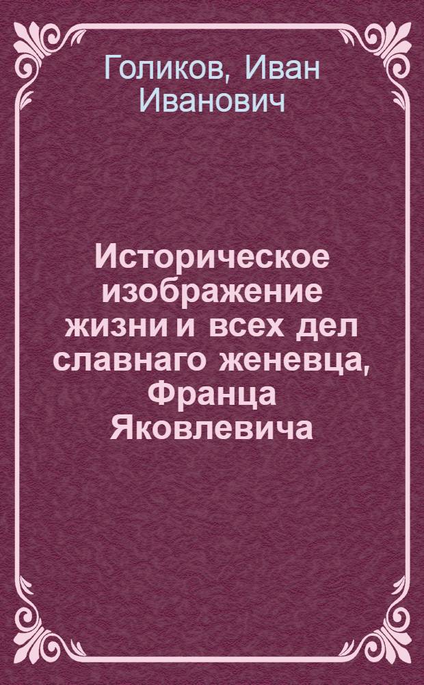 Историческое изображение жизни и всех дел славнаго женевца, Франца Яковлевича (Франциска Иякова) Лефорта : Перваго любимца Петра Великаго, перваго российскаго генерал адмирала, перваго из иностранных его министра и в Советах его президента, полковника выборнаго своего имяни полку, генерала выборных же пехотных войск, наместника великаго Нова-Города, чрезвычайнаго и полномочнаго посла при многих европейских дворах, и сослужебника его, подобно же посвятившаго себя службе Отечества нашего, знаменитаго шотландца войск его же величества генерала аншефа Патрика Гордона, известнаго у нас под именем Петра Ивановича Гордона
