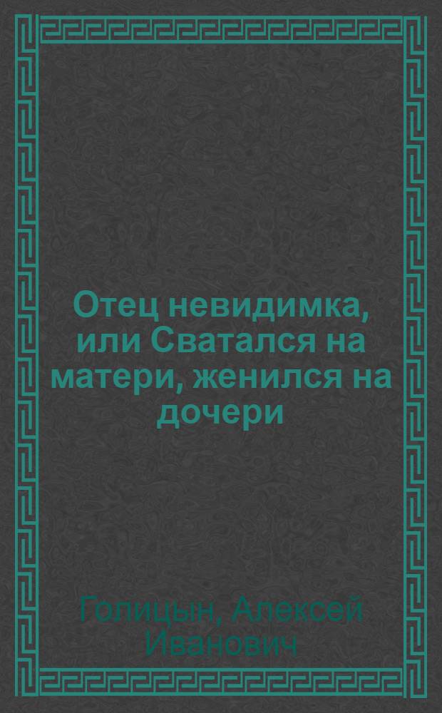 Отец невидимка, или Сватался на матери, женился на дочери : Комедия в трех действиях