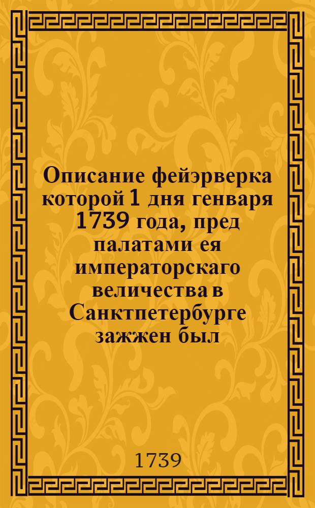 Описание фейэрверка которой 1 дня генваря 1739 года, пред палатами ея императорскаго величества в Санктпетербурге зажжен был