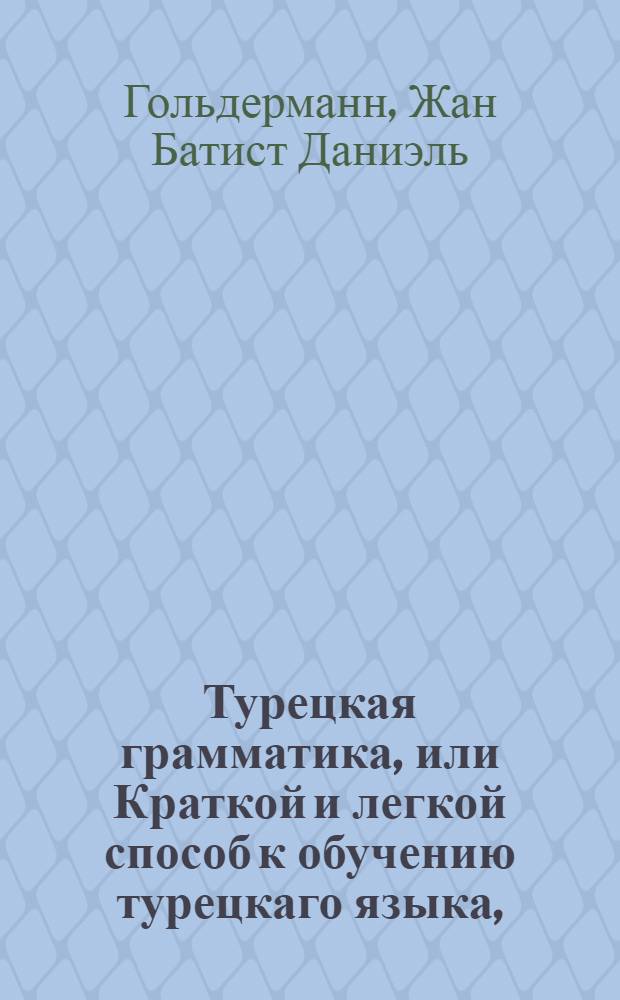 Турецкая грамматика, или Краткой и легкой способ к обучению турецкаго языка, : С собранием имен, глаголов и нужнейших к сведению речей, також некоторых дружеских разговоров