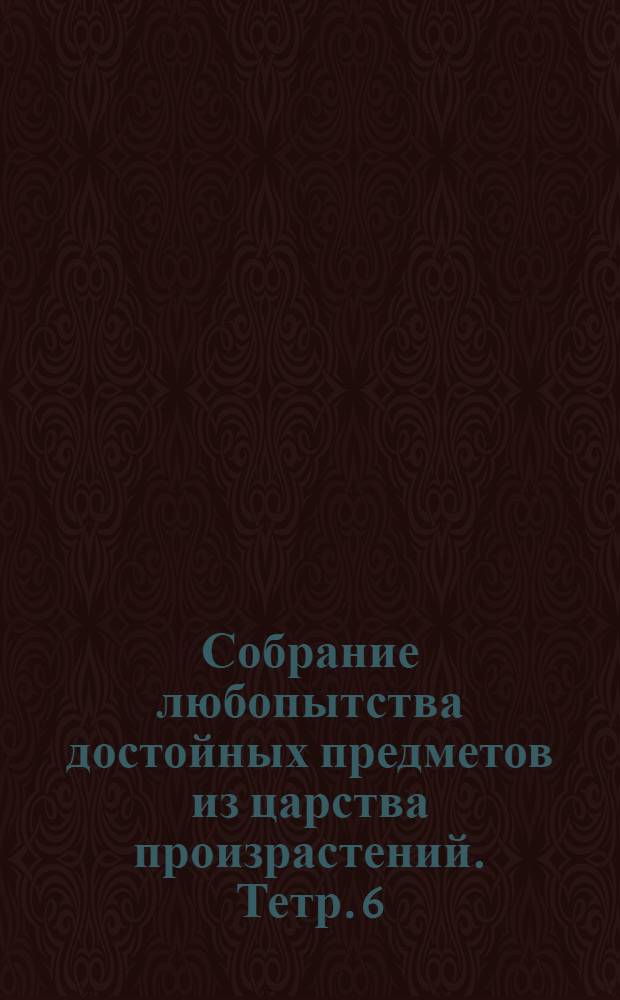 Собрание любопытства достойных предметов из царства произрастений. [Тетр. 6]
