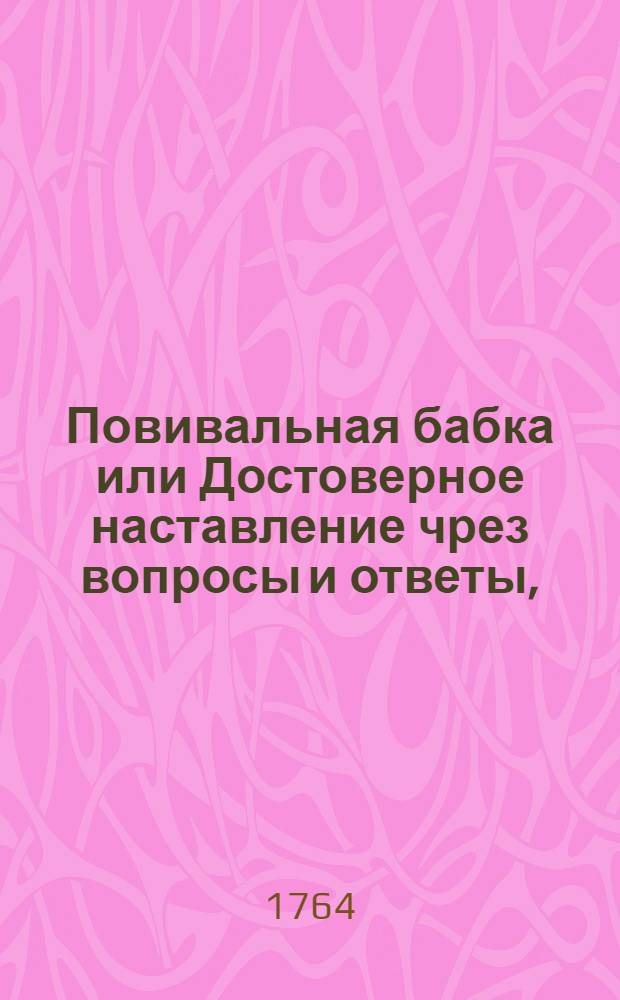 Повивальная бабка или Достоверное наставление чрез вопросы и ответы, : Каким образом женщине плодом благословенной в родах вспоможение чинить, и от тяжких припадков заблаговременно ея предостерегать; в случае же упущения такой предосторожности, каким после искусством от бедства и смертельной опасности избавлять ея надлежит