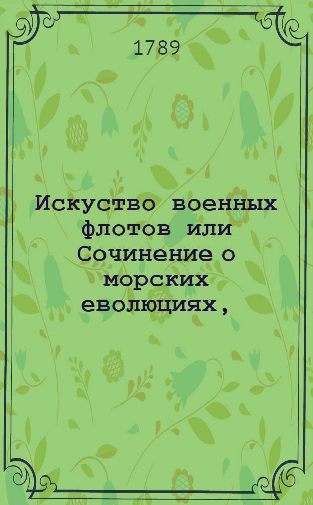 Искуство военных флотов или Сочинение о морских еволюциях, : Содержащее полезныя правила для флагманов, капитанов и офицеров с приобщением примеров взятых из знатнейших произшествий на море за пятдесят лет