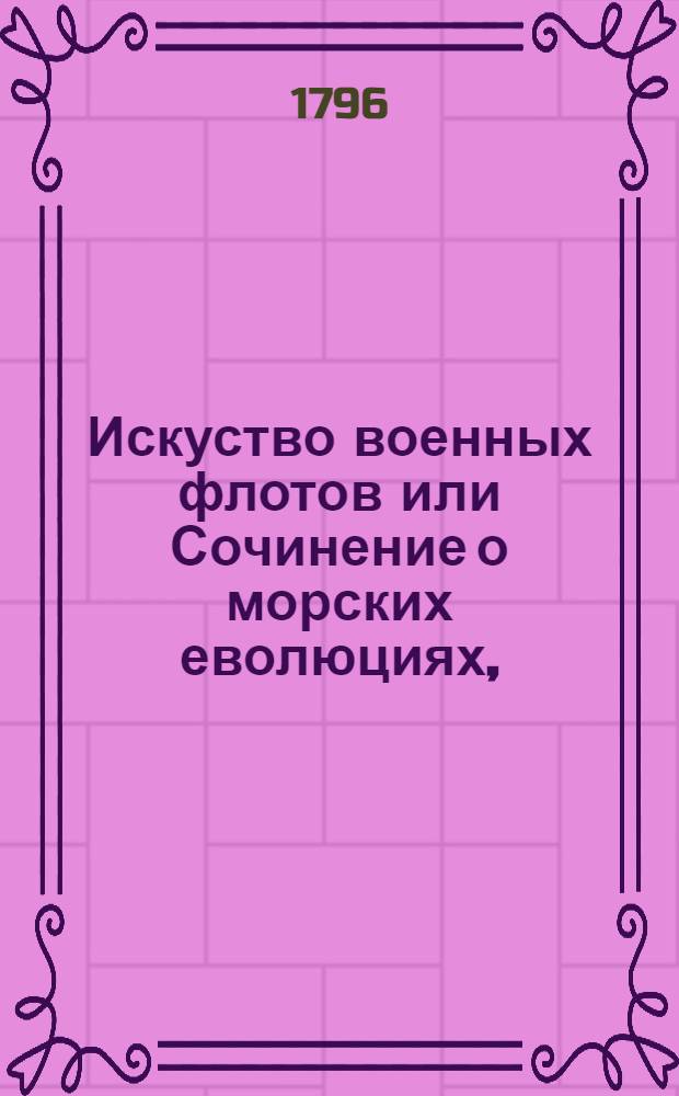 Искуство военных флотов или Сочинение о морских еволюциях, : Содержащее полезныя правила для флагманов, капитанов и офицеров с приобщением примеров взятых из знатнейших произшествий на море за пятдесят лет