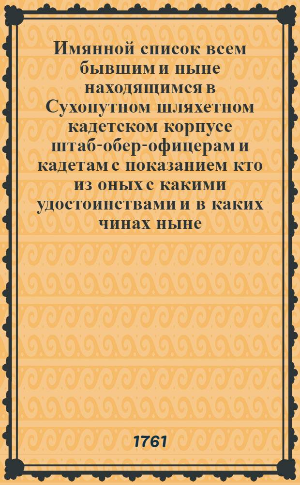 Имянной список всем бывшим и ныне находящимся в Сухопутном шляхетном кадетском корпусе штаб-обер-офицерам и кадетам с показанием кто из оных с какими удостоинствами и в каких чинах ныне