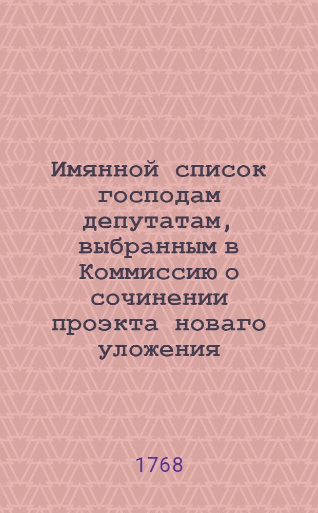 Имянной список господам депутатам, выбранным в Коммиссию о сочинении проэкта новаго уложения, кто из котораго места выбраны, и кто кому имянно здали, также в разныя учрежденныя от большаго собрания частныя коммиссии определены и ныне действительно находятся генваря по 1 число, 1768 году.