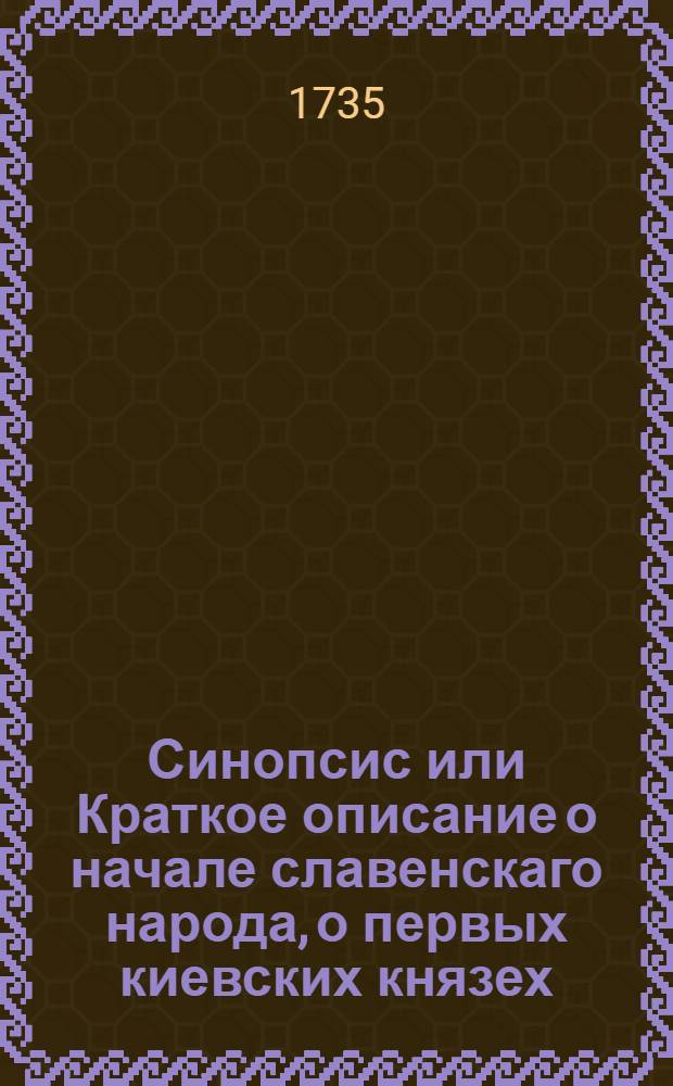 Синопсис или Краткое описание о начале славенскаго народа, о первых киевских князех, и о житии святаго, благовернаго и великаго князя Владимира всея России первейшаго самодержца, и о его наследниках, даже до благочестивейшаго государя царя и великаго князя Феодора Алексиевича самодержца всероссийскаго, : В пользу любителям истории