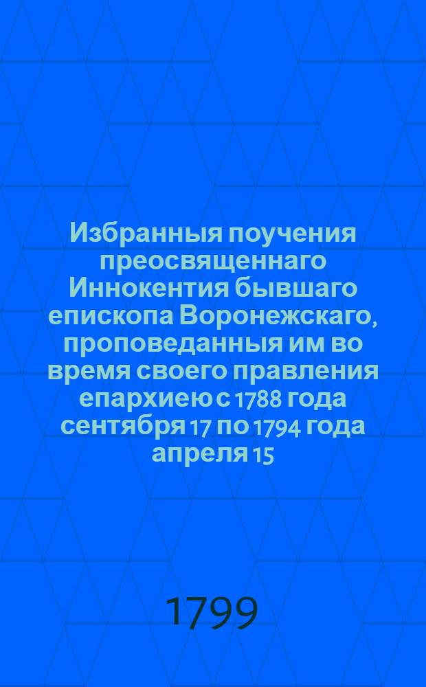 Избранныя поучения преосвященнаго Иннокентия бывшаго епископа Воронежскаго, проповеданныя им во время своего правления епархиею с 1788 года сентября 17 по 1794 года апреля 15, : С приобщением Краткаго начертания жизни и кончины его