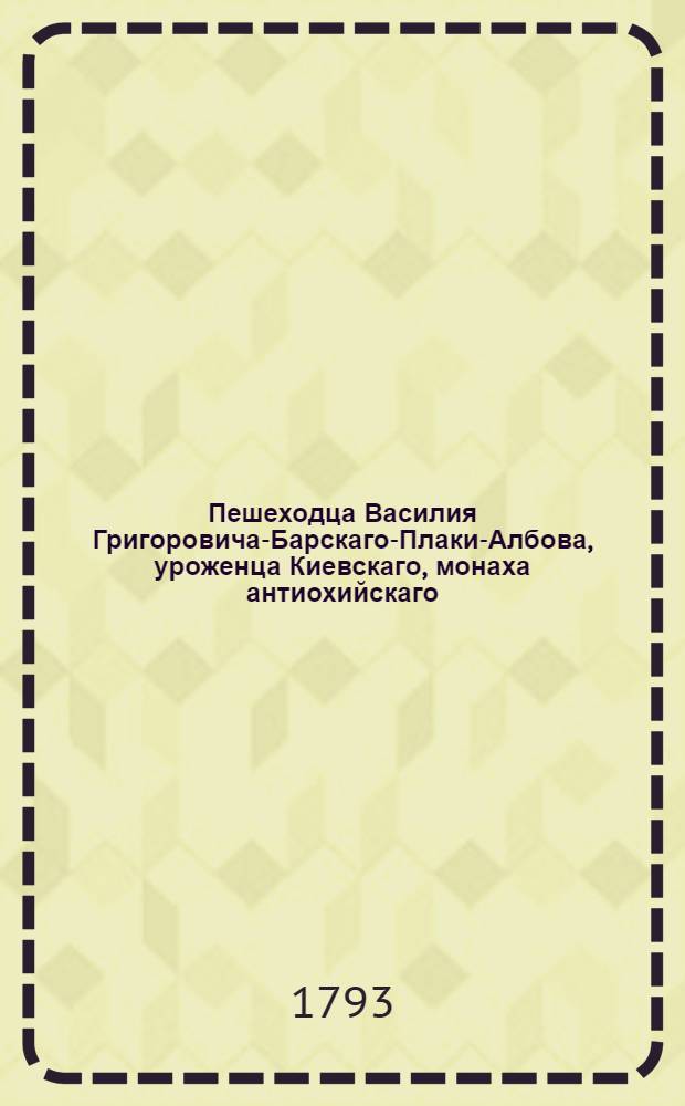 Пешеходца Василия Григоровича-Барскаго-Плаки-Албова, уроженца Киевскаго, монаха антиохийскаго, Путешествие к святым местам, в Европе, Азии и Африке находящимся : Предпринятое в 1723, и окончанное в 1747 году. Ч.1