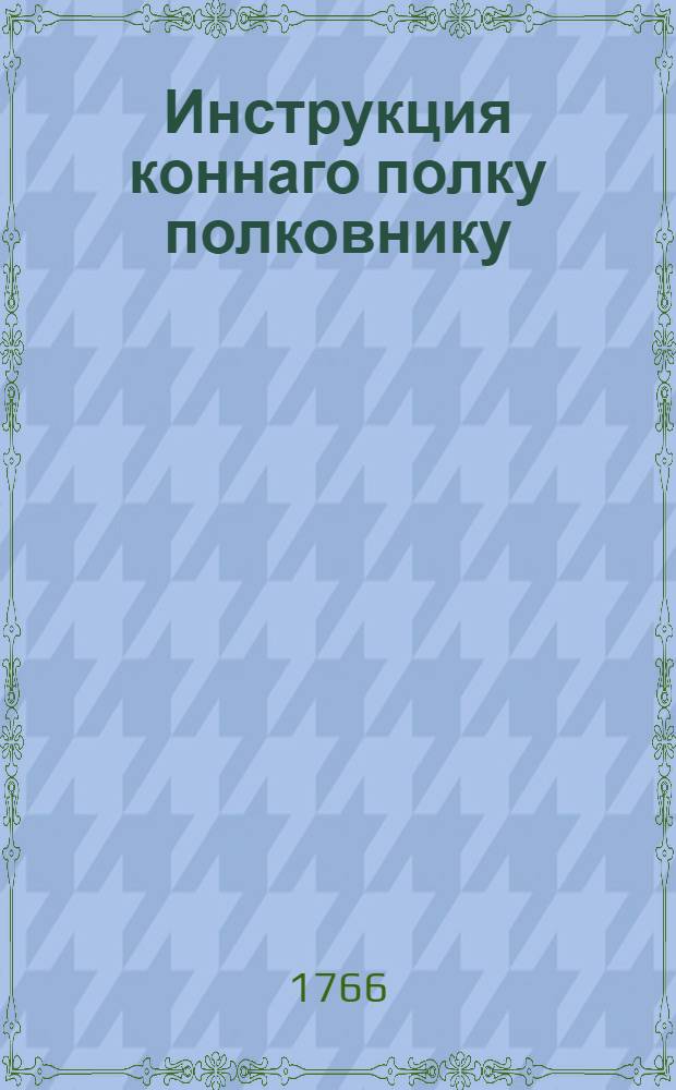 Инструкция коннаго полку полковнику : С приложением форм и табелей конфирмованная от ея императорскаго величества 1766 года, генваря 14 дня