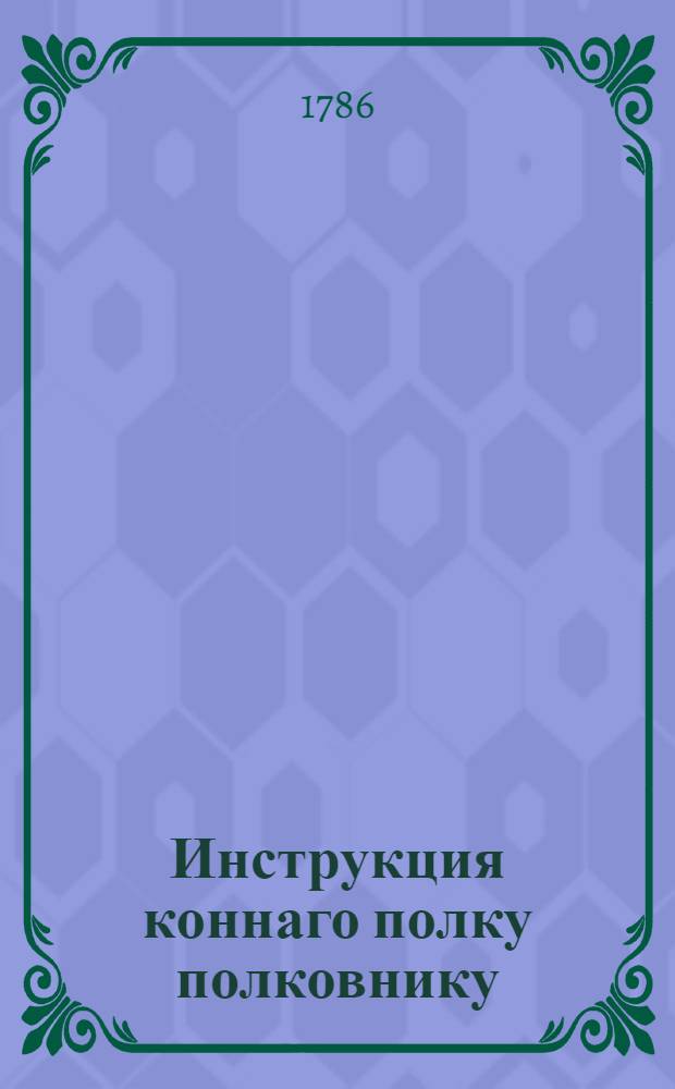 Инструкция коннаго полку полковнику : С приложением форм и табелей конфирмованная от ея императорскаго величества 1766 года, генваря 14 дня