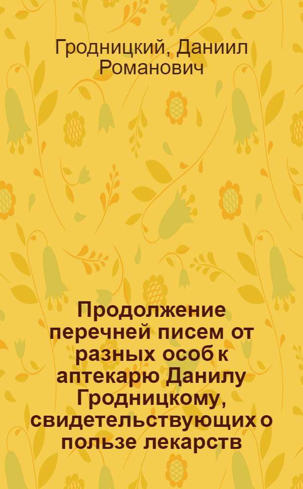 Продолжение перечней писем от разных особ к аптекарю Данилу Гродницкому, свидетельствующих о пользе лекарств: жизненной ессенции, гарлемских капель и наружнаго балзама оподелдок, им Гродницким изобретенных и по особливому дозволению Государственной Медицинской коллегии приуготовляемых
