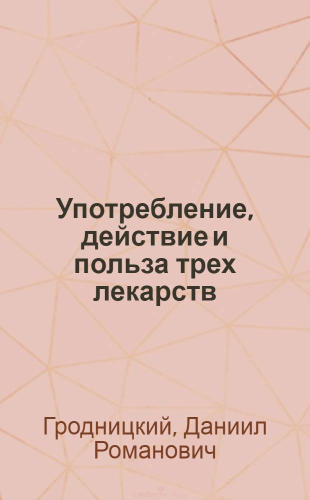 Употребление, действие и польза трех лекарств: ессенции жизни, гарлемских капель и наружнаго балзама называемаго оподелдок, изобретенных и по особливому дозволению Государственной медицинской коллегии приуготовляемых в Санктпетербурге привилегированным аптекарем Данилом Гродницким, : С приложением перечней писем от разных особ в разные времена к оному аптекарю писанных, свидетельствующих о пользе тех лекарств